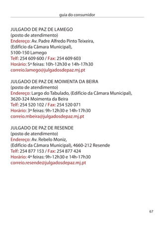 guia do consumidor


     JULGAdO de PAZ dO cOnceLHO de TeRRAS de BOURO
     endereço: Av. dr. Paulo Marcelino, 1º andar,
     4840-100 Terras de Bouro
     Telf: 5 50 060 / Fax: 5 50 068
     Horário: ª a 6ª feira: 8h0-16h0
     correio.tbouro@julgadosdepaz.mj.pt
     JULGAdO de PAZ de TROFA
     endereço: Rua Heliodoro Salgado, 1 – Santiago do Bougado,
     4785–68 Trofa
     Telf: 5 480 180 / Fax: 5 480 189
     Horário funcionamento: ª a 6ª feira: 9h-1h0 e 14h-17h0
     Horário atendimento: ª a 6ª feira: 9h0-1h e 14h-17h
     correio.trofa@julgadosdepaz.mj.pt

     JULGAdOS de PAZ dO cOnceLHO de ViLA nOVA de GAiA
     endereço: Rua Paúl de Pedroso, n.º ,
     4415-40 Pedroso
     Telf: 7 89 45 / Fax: 7 89 47
     (em caso de avaria, Fax alternativo na Junta de Freguesia)
      - 7 88 57
     Horário: ª a 6ª feira: 9h-19h0
     correio.vngaia@julgadosdepaz.mj.pt

     JULGAdO de PAZ dO cOnceLHO de ViLA nOVA de POiAReS
     endereço: Rua Amália Rodrigues, Urbanização Século XXi,
     Lote 5; Loja 6,
     50-160 Vila nova de Poiares
     Telf: 9 40 660/ Fax: 9 40 669
     Horário: ª a 6ª feira: 9h-17h0
     correio.vnpoiares@julgadosdepaz.mj.pt

68
 
