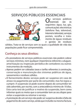 guia do consumidor


     O consumidor tem direito a uma factura mensal onde os valores
     apresentados estejam devidamente especificados. Os diferentes
     serviços prestados devem estar discriminados com as respectivas tarifas.
     nas comunicações electrónicas, caso o consumidor o solicite, a
     factura deve traduzir com o maior pormenor possível os serviços
     prestados.
     As empresas não podem exigir o pagamento de um serviço que
     tenha sido prestado há mais de seis meses. Se, por qualquer motivo,
     incluindo erro do próprio prestador de serviço, tiver sido paga uma
     importância inferior ao consumo efectuado, a empresa só pode
     reclamar a diferença nos seis meses seguintes. em caso de dúvida
     na correspondência entre o serviço prestado e a quantia paga é a
     empresa que tem de provar que cumpriu as suas obrigações.
     Quando for cobrado ao consumidor um valor superior ao consumo
     de facto efectuado, o valor em excesso é abatido na factura, mas se
     pretender receber o seu dinheiro também o pode solicitar.

    O que fazer em caso de conﬂito:
    exija o Livro de Reclamações e utilize-o para fazer a sua queixa. Peça
    o duplicado da reclamação. A prestadora de serviços terá então de
    remeter a sua queixa para as entidades reguladoras e ﬁscalizadoras
    dos serviços públicos essenciais, mas também pode queixar-se
    directamente nestes organismos:
      erSe - entidade Reguladora dos Serviços energéticos – Responsável
      pela regulação dos sectores do gás e da electricidade. (www.erse.pt)
      icP-anacom – Autoridade nacional de comunicações – Regula
      as comunicações postais e electrónicas.(www.anacom.pt)
      irar – instituto Regulador de Águas e Resíduos – entidade
      reguladora da actividade de abastecimento público de água, de
      saneamento de águas residuais urbanas e de gestão de resíduos
      sólidos urbanos.(www.irar.pt)
8
 