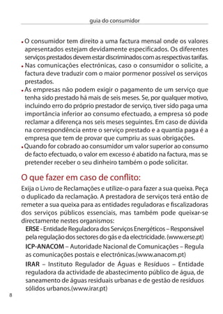 guia do consumidor


 Sem prejuízo dos tribunais comuns, poderá ainda recorrer aos
 mecanismos de protecção e informação ao consumidor, ou seja, os
 centros de informação Autárquicos ao consumidor, os centros de
 informação e Arbitragem de conﬂitos de consumo e os Julgados de Paz.
Nota: no ﬁnal deste guia encontrará todas as instruções necessárias para a
utilização do Livro de Reclamações e uma listagem completa dos organismos
de informação e protecção do consumidor existentes em Portugal.


                      comPrar caSa
                        crédito à habitação
                         Se vai recorrer ao crédito bancário para
                          comprar casa lembre-se que está a assumir
                           um dos compromissos ﬁnanceiros mais
                            importantes da sua vida, tanto pelas
                             verbas que envolve, como pela duração
                              do contrato com o banco. Antes de tomar
                               uma decisão tenha em atenção alguns
                                conselhos:
 consulte vários bancos e solicite várias simulações;
 Use a Taxa Anual efectiva (TAe) para comparar as diferentes
 propostas, pois esta já inclui todos os custos associados ao contrato;
 Tenha também em atenção o custo de outros produtos ou serviços
 bancários que possa subscrever para eventualmente beneﬁciar de
 condições mais favoráveis;
 estude com atenção as cláusulas contratuais. Peça ajuda se necessário;
 Avalie o impacto do crédito nos seus encargos mensais, calculando
 a sua taxa de esforço;
 Se estiver a pedir um empréstimo com taxa de juro variável, o
 banco tem de fornecer uma simulação com três cenários de risco,
                                                                             9
 