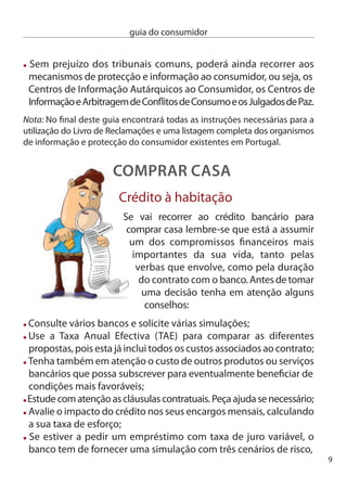 guia do consumidor


      ou seja, a taxa de juro actual e esta taxa aumentada em 1 ou  pontos
      percentuais e o valor que ﬁcará a pagar em cada uma das situações.
      Assim, é mais fácil avaliar o impacto de eventuais aumentos no seu
      orçamento.

     informação pré-contratual
     Antes de realizar um contrato, o banco tem de prestar as seguintes
     informações:
     Os tipos de empréstimos disponíveis e as diferenças entre contratos
     com taxas de juro fixa e variável, indicando o número de dias do
     ano subjacente ao cálculo dos juros e o critério de arredondamento
     da taxa de juro;
        Tenha em atenção as regras do arredondamento das taxas
            de juro, este só pode ser estabelecido à milésima!
      O SPReAd, que corresponde à margem de lucro do banco
      As garantias exigidas. Por exemplo, hipoteca, seguro de vida, ﬁador, etc.
      e outros custos, administrativos, com seguros, encargos legais, etc.
       O custo da preparação de uma proposta de contrato de crédito,
      nomeadamente o da avaliação da casa. deve ficar também claro
      se esse custo será cobrado mesmo se o banco acabar por recusar
      o empréstimo;

     Ficha de informação normalizada:
     Logo que o banco autoriza o crédito deve elaborar uma Ficha de
     informação normalizada, que deverá ser assinada pelas duas partes,
     sendo um exemplar entregue ao cliente. nessa ﬁcha devem
     constar, entre outras, as seguintes informações:
       A descrição do contrato celebrado, com indicação das garantias
       exigidas;
10
 