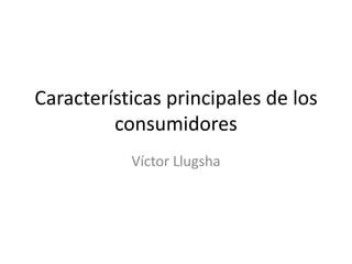 Características principales de los
         consumidores
           Víctor Llugsha
 