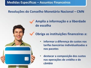 Medidas Específicas – Assuntos Financeiros

Resoluções do Conselho Monetário Nacional – CMN

                  Amplia a informação e a liberdade
                  de escolha

                  Obriga as instituições financeiras a:

                     • informar a diferença de custos nas
                       tarifas bancárias individualizadas e
                       nos pacotes

                     • destacar a composição dos custos
                       nas operações de crédito e de
                       câmbio
 