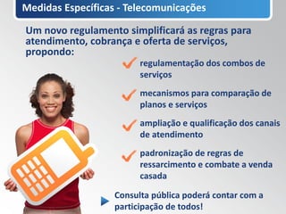 Medidas Específicas - Telecomunicações

Um novo regulamento simplificará as regras para
atendimento, cobrança e oferta de serviços,
propondo:
                         regulamentação dos combos de
                         serviços
                         mecanismos para comparação de
                         planos e serviços
                         ampliação e qualificação dos canais
                         de atendimento
                         padronização de regras de
                         ressarcimento e combate a venda
                         casada

                   Consulta pública poderá contar com a
                   participação de todos!
 