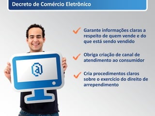 Decreto de Comércio Eletrônico



                           Garante informações claras a
                           respeito de quem vende e do
                           que está sendo vendido

                           Obriga criação de canal de
                           atendimento ao consumidor

                           Cria procedimentos claros
                           sobre o exercício do direito de
                           arrependimento
 