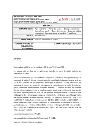 TRIBUNAL DE JUSTIÇA DO ESTADO DE MINAS GERAIS
Escola Judicial Desembargador Edésio Fernandes
Diretoria Executiva de Gestão da Informação Documental - DIRGED
Gerência de Jurisprudência e Publicações Técnicas - GEJUR
Coordenação de Indexação de Acórdãos e Organização de Jurisprudência - COIND
SENTENÇA
PALAVRAS-CHAVE: Ação ordinária – Plano de saúde – Doença preexistente –
Segurado de boa-fé – Dever de informar – Despesas médico-
hospitalares - Cobertura parcial temporária - Procedência
COMARCA: Belo Horizonte
JUIZ DE DIREITO: João Luiz Nascimento de Oliveira
AUTOS DE PROCESSO Nº: - DATA DA SENTENÇA: 30/10/2007
REQUERENTE(S): -
REQUERIDO(S): -
SENTENÇA
Dispensado o relatório, nos termos do art. 38, da Lei nº 9.099, de 1995.
..... ajuizou ação em face de ....., pleiteando inclusão em plano de saúde, inclusive em
antecipação de tutela.
Aduziu-se, em resumo, que a autora firmou proposta de contrato de prestação de serviços de
assistência à saúde (f. 14), na categoria especial, modalidade individual, perante a ré, em
22/03/2007, ocasião em que preencheu declaração de saúde (f. 15/16), informando ser
portadora de doença pré-existente, meningeoma, e concordou com a opção de cobertura
parcial temporária. Posteriormente, o corretor de nome ....., contatou a autora, por telefone,
dizendo não seria possível incluí-la no plano, devido à doença preexistente. A autora então
solicitou a negativa por escrito, mas não foi atendida. Aproximadamente 10 (dez) dias após,
médica perita da ré telefonou para a autora, solicitando-lhe relatório de seu médico particular,
mas não estabeleceu qualquer prazo para entrega. Tais relatórios, datados de 11/04/2007 e
16/04/2007 (f. 10/11), foram enviados, via fax: (21) 2565-2041. Contudo, em 20/04/2007, a ré
enviou telegrama para a autora, noticiando o cancelamento da proposta de inclusão, à
justificativa de que o relatório médico não foi remetido em tempo hábil (f. 9). Inconformada, a
autora protocolizou pedido de reconsideração (f. 12/13), em 08/05/2007, mas até hoje não
obteve qualquer resposta.
A autora juntou documentos (f. 9/18).
A antecipação dos efeitos da tutela foi denegada (f. 20/21).
Superada a fase conciliatória, sem êxito.
 