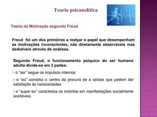 Teoria da Motivação segundo Freud
Freud foi um dos primeiros a realçar o papel que desempenham
as motivações inconscientes, não diretamente observáveis mas
dedutíveis através de análises.
Segundo Freud, o funcionamento psíquico do ser humano
adulto divide-se em 3 partes:
- o “ser” segue os impulsos internos
- o “eu” constitui o centro da procura de a saídas que podem dar
satisfação às necessidades
- o “super eu” caracteriza os instintos em manifestações socialmente
aceitáveis.
Teoria psicanalítica
 