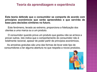 Esta teoria defende que o consumidor se comporta de acordo com
princípios económicos que serão apreendidos e que servirão de
base para decisões similares no futuro.
Este fenómeno, levado ao extremo, proporciona a fidelização dos
clientes a uma marca ou a um produto.
Teoria da aprendizagem e experiência
O consumidor quando prova um produto que gostou não se arrisca a
provar outros. Isto indica que o comportamento do consumidor não é
totalmente racional, apesar de poder partir de princípios económicos.
As amostras gratuitas são uma das formas de levar este tipo de
consumidores a ter alguma abertura no que respeita a novos produtos.
 