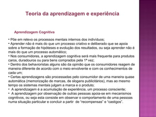Aprendizagem Cognitiva
• Põe em relevo os processos mentais internos dos indivíduos;
• Aprender não é mais do que um processo criativo e deliberado que se apoia
sobre a formação de hipóteses e evolução dos resultados, ou seja aprender não é
mais do que um processo automático;
• Nos consumidores, a aprendizagem cognitiva será mais frequente para produtos
caros, duradouros ou para bens comprados pela 1ª vez;
• Dentro dos behavioristas alguns são da opinião que os consumidores reagem de
maneira diferente de acordo com o meio envolvente e com os conhecimentos de
cada um;
• Certas aprendizagens são processadas pelo consumidor de uma maneira quase
automática (memorização de marcas, de slogans publicitários), mas ao mesmo
tempo os sistemas mentais julgam a marca e o produto;
• A aprendizagem é a acumulação de experiência, um processo consciente;
• A aprendizagem por observação de outras pessoas apoia-se em mecanismos
cognitivos, ou seja esta consiste em observar o comportamento de uma pessoas
numa situação particular e concluir a partir de “recompensas” e “castigos”.
Teoria da aprendizagem e experiência
 