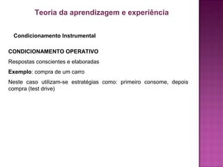 Condicionamento Instrumental
Teoria da aprendizagem e experiência
CONDICIONAMENTO OPERATIVO
Respostas conscientes e elaboradas
Exemplo: compra de um carro
Neste caso utilizam-se estratégias como: primeiro consome, depois
compra (test drive)
 