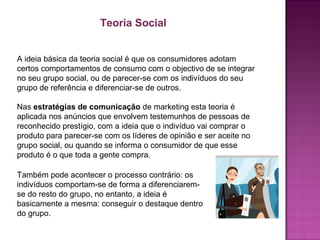 A ideia básica da teoria social é que os consumidores adotam
certos comportamentos de consumo com o objectivo de se integrar
no seu grupo social, ou de parecer-se com os indivíduos do seu
grupo de referência e diferenciar-se de outros.
Teoria Social
Nas estratégias de comunicação de marketing esta teoria é
aplicada nos anúncios que envolvem testemunhos de pessoas de
reconhecido prestígio, com a ideia que o indivíduo vai comprar o
produto para parecer-se com os líderes de opinião e ser aceite no
grupo social, ou quando se informa o consumidor de que esse
produto é o que toda a gente compra.
Também pode acontecer o processo contrário: os
indivíduos comportam-se de forma a diferenciarem-
se do resto do grupo, no entanto, a ideia é
basicamente a mesma: conseguir o destaque dentro
do grupo.
 