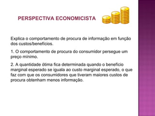 PERSPECTIVA ECONOMICISTA
Explica o comportamento de procura de informação em função
dos custos/benefícios.
1. O comportamento de procura do consumidor persegue um
preço mínimo.
2. A quantidade ótima fica determinada quando o benefício
marginal esperado se iguala ao custo marginal esperado, o que
faz com que os consumidores que tiveram maiores custos de
procura obtenham menos informação.
 