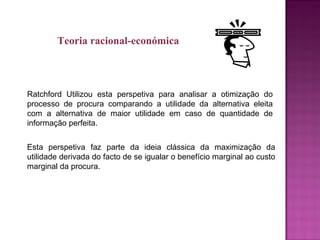 Ratchford Utilizou esta perspetiva para analisar a otimização do
processo de procura comparando a utilidade da alternativa eleita
com a alternativa de maior utilidade em caso de quantidade de
informação perfeita.
Esta perspetiva faz parte da ideia clássica da maximização da
utilidade derivada do facto de se igualar o benefício marginal ao custo
marginal da procura.
Teoria racional-económica
 
