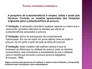 A perspetiva de custos/benefícios é simples, sólida e aceite pela
literatura. Contudo, os modelos apresentados têm limitações
originadas pelos custos/benefícios da procura.
1ª limitação: é necessário considerar qualquer aspecto ou critério que o
consumidor considere relevante na decisão que afecte os
custos/benefícios associados à procura.
2ª limitação: deriva do pressuposto de comportamento
maximizador. Em vez de existir um ponto óptimo onde se acaba a
procura, há um ponto a partir do qual se deixa de procurar.
3ª limitação: estes modelos não explicam porque é que se
produzem as diferenças na utilidade de reserva, entre os distintos
consumidores, nem consideram a possibilidade de que a utilidade
varia à medida que aumenta a procura (procura adaptativa,
Srinivasan, 1990)
Alguns autores preocuparam-se em melhorar e superar estas limitações, incorporando
melhorias tanto conceptuais como metodológicas.
Teoria racional-económica
 