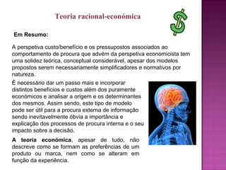 Em Resumo:
A perspetiva custo/benefício e os pressupostos associados ao
comportamento de procura que advém da perspetiva economicista tem
uma solidez teórica, conceptual considerável, apesar dos modelos
propostos serem necessariamente simplificadores e normativos por
natureza.
É necessário dar um passo mais e incorporar
distintos benefícios e custos além dos puramente
económicos e analisar a origem e os determinantes
dos mesmos. Assim sendo, este tipo de modelo
pode ser útil para a procura externa de informação
sendo inevitavelmente óbvia a importância e
explicação dos processos de procura interna e o seu
impacto sobre a decisão.
A teoria económica, apesar de tudo, não
descreve como se formam as preferências de um
produto ou marca, nem como se alteram em
função da experiência.
Teoria racional-económica
 