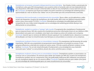 Smartphones se tornaram uma parte indispensável da nossa vida diária. Nos Estados Unidos a penetração do
smartphone subiu para 44% da população e seus usuários estão se tornando cada vez mais dependentes de
seus dispositivos. 66% deles acessam a Internet todos os dias em seu smartphone e nunca saem de casa sem
ele. Conclusão: as empresas que façam do mobile uma parte central de sua estratégia de marketing terão a
oportunidade de estar ao alcance dos “dedos” de um consumidor que está constantemente conectado.
Smartphones têm transformado o comportamento do consumidor. Busca, vídeo, uso de aplicativos e redes
sociais são frequentes. Usuários de smartphones são multi-tarefas, 86% usam seu telefone enquanto fazem
outras coisas como assistir TV (52%). Conclusão: Estendendo as estratégias de publicidade para incluir
campanhas de cross-mídia móvel integradas com as estratégias de marketing permitirão alcançar mais
efetivamente os consumidores.
Smartphones ajudam os usuários a “navegar” pelo mundo. O surgimento dos smartphones é fundamental
para as empresas locais. 94% dos usuários de smartphones procuram informações locais em seu telefone e 90%
desenvolvem uma ação com o resultado, como fazer uma compra ou entrar em contato com a empresa.
Conclusão: Garantir que os números de telefone clicáveis apareçam nos resultados locais e alavancar os serviços
de localização com base no móvel tornarão mais fácil para os consumidores se conectar com as empresas.
Smartphones mudaram a forma como os consumidores compram. Os smartphones são ferramentas de venda
importantes, 96% dos seus proprietários já pesquisaram nesse dispositivo um produto ou serviço. E essa
pesquisa influenciou as decisões de compra em outros canais. 35% dos usuários já fizeram compras no seu
telefone. Conclusão: Ter um site móvel otimizado é fundamental e uma estratégia de cross-channel é
necessário para “seduzir” os consumidores através dos vários caminhos para a compra.
Smartphones mudaram a forma como os consumidores compram. Smartphones ajudam os anunciantes a se
conectar com os consumidores. Os anúncios para celular são notados por 89% dos usuários de smartphones.
Smartphones também são um componente crítico da publicidade tradicional, 66% realizaram uma pesquisa
em seu smartphone depois de ver um anúncio offline. Conclusão: Fazendo anúncios para celular como parte
de uma estratégia de marketing pode gerar um maior envolvimento do consumidor. Google Con dential and Proprietary

Source: Our Mobile Planet: United States, Google/Ipsos OTX MediaCT, US, May 2012

2

 