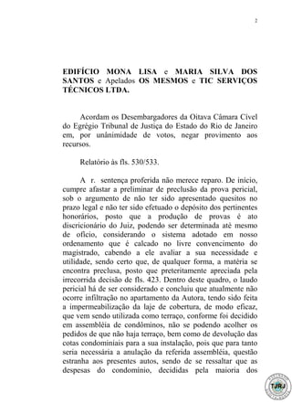 2




EDIFÍCIO MONA LISA e MARIA SILVA DOS
SANTOS e Apelados OS MESMOS e TIC SERVIÇOS
TÉCNICOS LTDA.


     Acordam os Desembargadores da Oitava Câmara Cível
do Egrégio Tribunal de Justiça do Estado do Rio de Janeiro
em, por unânimidade de votos, negar provimento aos
recursos.

     Relatório às fls. 530/533.

      A r. sentença proferida não merece reparo. De início,
cumpre afastar a preliminar de preclusão da prova pericial,
sob o argumento de não ter sido apresentado quesitos no
prazo legal e não ter sido efetuado o depósito dos pertinentes
honorários, posto que a produção de provas é ato
discricionário do Juiz, podendo ser determinada até mesmo
de ofício, considerando o sistema adotado em nosso
ordenamento que é calcado no livre convencimento do
magistrado, cabendo a ele avaliar a sua necessidade e
utilidade, sendo certo que, de qualquer forma, a matéria se
encontra preclusa, posto que preteritamente apreciada pela
irrecorrida decisão de fls. 423. Dentro deste quadro, o laudo
pericial há de ser considerado e concluiu que atualmente não
ocorre infiltração no apartamento da Autora, tendo sido feita
a impermeabilização da laje de cobertura, de modo eficaz,
que vem sendo utilizada como terraço, conforme foi decidido
em assembléia de condôminos, não se podendo acolher os
pedidos de que não haja terraço, bem como de devolução das
cotas condominiais para a sua instalação, pois que para tanto
seria necessária a anulação da referida assembléia, questão
estranha aos presentes autos, sendo de se ressaltar que as
despesas do condomínio, decididas pela maioria dos
 
