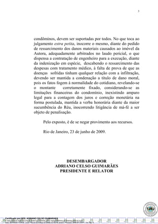 3




                                       condôminos, devem ser suportadas por todos. No que toca ao
                                       julgamento extra petita, inocorre o mesmo, diante do pedido
                                       de ressarcimento dos danos materiais causados ao imóvel da
                                       Autora, adequadamente arbitrados no laudo pericial, o que
                                       dispensa a contratação de engenheiro para a execução, diante
                                       da indenização em espécie, descabendo o ressarcimento das
                                       despesas com tratamento médico, à falta de prova de que as
                                       doenças sofridas tinham qualquer relação com a infiltração,
                                       devendo ser mantida a condenação a título de dano moral,
                                       pois os fatos fogem à normalidade do cotidiano, revelando-se
                                       o montante       corretamente fixado, considerando-se as
                                       limitações financeiras do condomínio, inexistindo amparo
                                       legal para a contagem dos juros e correção monetária na
                                       forma postulada, mantida a verba honorária diante da maior
                                       sucumbência do Réu, inocorrendo litigância de má-fé a ser
                                       objeto de penalisação.

                                                    Pelo exposto, é de se negar provimento aos recursos.

                                                    Rio de Janeiro, 23 de junho de 2009.




                                                                        DESEMBARGADOR
                                                                    ADRIANO CELSO GUIMARÃES
                                                                      PRESIDENTE E RELATOR




Certificado por DES. ADRIANO CELSO GUIMARAES
A cópia impressa deste documento poderá ser conferida com o original eletrônico no endereço www.tjrj.jus.br.
Data: 08/10/2009 14:36:26Local: Tribunal de Justiça do Estado do Rio de Janeiro - Processo: 2008.001.61677 - Tot. Pag.: 3
 