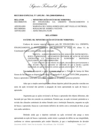 Superior Tribunal de Justiça
RECURSO ESPECIAL Nº 1.093.501 - MS (2008/0208968-4)

RELATOR                    : MINISTRO JOÃO OTÁVIO DE NORONHA
RECORRENTE                 : BV FINANCEIRA S/A CRÉDITO FINANCIAMENTO E
                             INVESTIMENTO
ADVOGADO                   : MARIANA DE CÁSSIA GOMES GOULART VILELA E OUTRO(S)
RECORRIDO                  : RONALDO DE ANDRÉA VICENTE
ADVOGADO                   : ADÃO MOLINA FLOR

                                                  RELATÓRIO

              O EXMO. SR. MINISTRO JOÃO OTÁVIO DE NORONHA:

              Cuida-se de recurso especial interposto pela BV FINANCEIRA S.A. CRÉDITO,
FINANCIAMENTO E INVESTIMENTO com fundamento no artigo 105, alínea "a", da
Constituição Federal, contra acórdão assim ementado:
                           "EMENTA - AGRAVO REGIMENTAL EM AGRAVO DE INSTRUMENTO -
                     BUSCA E APREENSÃO - AJUIZAMENTO ANTERIOR DE AÇÃO DE REVISÃO
                     CONTRATUAL C.C CONSIGNAÇÃO - SUSPENSÃO - DEPÓSITOS
                     EFETUADOS - RECURSO IMPROVIDO.
                           A ação revisional, até seu trânsito em julgado, descaracteriza provisoriamente a
                     mora, devendo a busca e apreensão ser sobrestada até que se decida a questão
                     manifestada em ação revisional de contrato ajuizada anteriormente " (fl. 82).

              Nas razões do especial, a parte recorrente alega que o Tribunal de Justiça do Mato
Grosso do Sul afrontou as disposições do artigo 56, parágrafo 8º, da Lei n. 10.931/2004, porquanto a
busca e apreensão é uma ação autônoma e independente de qualquer processo posterior.

              Aduz que a simples autorização para efetuar depósito judicial das parcelas vencidas nos
autos da ação revisional não permite a purgação da mora apresentada na ação de busca e
apreensão.

              Argumenta que as ações revisional e de busca e apreensão têm objetos diferentes, não
havendo por que falar em conexão ou continência. Pondera que, na ação revisional, pretende-se a
revisão das cláusulas contratuais do mútuo firmado com a instituição financeira, enquanto na ação
de busca e apreensão, busca-se o provimento definitivo de mérito com a retomada do bem, já que
tem cunho satisfativo.

              Defende ainda que o depósito realizado na ação revisional não purga a mora
apresentada na ação de busca e apreensão, sendo mister a quitação do débito na sua integralidade,
conforme os valores apresentados pelo credor fiduciário, já que o inadimplemento do devedor
Documento: 842993 - Inteiro Teor do Acórdão - Site certificado - DJe: 15/12/2008           Página 2 de 7
 
