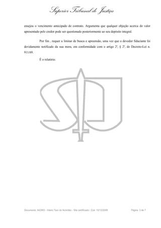 Superior Tribunal de Justiça
ensejou o vencimento antecipado do contrato. Argumenta que qualquer objeção acerca do valor
apresentado pelo credor pode ser questionado posteriormente ao seu depósito integral.

              Por fim , requer a liminar de busca e apreensão, uma vez que o devedor fiduciante foi
devidamente notificado da sua mora, em conformidade com o artigo 2º, § 2º, do Decreto-Lei n.
911/69.

              É o relatório.




Documento: 842993 - Inteiro Teor do Acórdão - Site certificado - DJe: 15/12/2008    Página 3 de 7
 