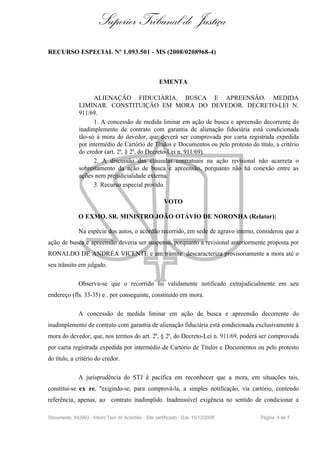 Superior Tribunal de Justiça
RECURSO ESPECIAL Nº 1.093.501 - MS (2008/0208968-4)



                                                     EMENTA

                    ALIENAÇÃO FIDUCIÁRIA. BUSCA E APREENSÃO. MEDIDA
              LIMINAR. CONSTITUIÇÃO EM MORA DO DEVEDOR. DECRETO-LEI N.
              911/69.
                    1. A concessão de medida liminar em ação de busca e apreensão decorrente do
              inadimplemento de contrato com garantia de alienação fiduciária está condicionada
              tão-só à mora do devedor, que deverá ser comprovada por carta registrada expedida
              por intermédio de Cartório de Títulos e Documentos ou pelo protesto do título, a critério
              do credor (art. 2º, § 2º, do Decreto-Lei n. 911/69).
                    2. A discussão das cláusulas contratuais na ação revisional não acarreta o
              sobrestamento da ação de busca e apreensão, porquanto não há conexão entre as
              ações nem prejudicialidade externa.
                    3. Recurso especial provido.

                                                       VOTO

              O EXMO. SR. MINISTRO JOÃO OTÁVIO DE NORONHA (Relator):

              Na espécie dos autos, o acórdão recorrido, em sede de agravo interno, considerou que a
ação de busca e apreensão deveria ser suspensa, porquanto a revisional anteriormente proposta por
RONALDO DE ANDRÉA VICENTE e em trâmite descaracteriza provisoriamente a mora até o
seu trânsito em julgado.

              Observa-se que o recorrido foi validamente notificado extrajudicialmente em seu
endereço (fls. 33-35) e , por conseguinte, constituído em mora.

              A concessão de medida liminar em ação de busca e apreensão decorrente do
inadimplemento de contrato com garantia de alienação fiduciária está condicionada exclusivamente à
mora do devedor, que, nos termos do art. 2º, § 2º, do Decreto-Lei n. 911/69, poderá ser comprovada
por carta registrada expedida por intermédio de Cartório de Títulos e Documentos ou pelo protesto
do título, a critério do credor.

              A jurisprudência do STJ é pacífica em reconhecer que a mora, em situações tais,
constitui-se ex re, "exigindo-se, para comprová-la, a simples notificação, via cartório, contendo
referência, apenas, ao contrato inadimplido. Inadmissível exigência no sentido de condicionar a

Documento: 842993 - Inteiro Teor do Acórdão - Site certificado - DJe: 15/12/2008       Página 4 de 7
 