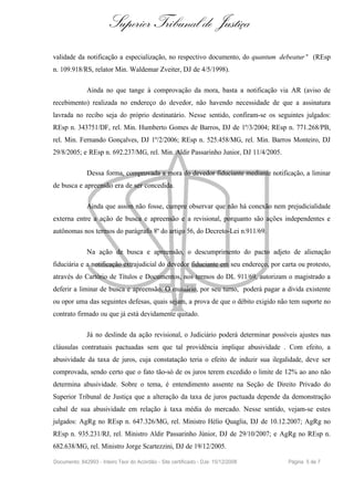 Superior Tribunal de Justiça
validade da notificação a especialização, no respectivo documento, do quantum debeatur " (REsp
n. 109.918/RS, relator Min. Waldemar Zveiter, DJ de 4/5/1998).

              Ainda no que tange à comprovação da mora, basta a notificação via AR (aviso de
recebimento) realizada no endereço do devedor, não havendo necessidade de que a assinatura
lavrada no recibo seja do próprio destinatário. Nesse sentido, confiram-se os seguintes julgados:
REsp n. 343751/DF, rel. Min. Humberto Gomes de Barros, DJ de 1º/3/2004; REsp n. 771.268/PB,
rel. Min. Fernando Gonçalves, DJ 1º/2/2006; REsp n. 525.458/MG, rel. Min. Barros Monteiro, DJ
29/8/2005; e REsp n. 692.237/MG, rel. Min. Aldir Passarinho Junior, DJ 11/4/2005.

              Dessa forma, comprovada a mora do devedor fiduciante mediante notificação, a liminar
de busca e apreensão era de ser concedida.

              Ainda que assim não fosse, cumpre observar que não há conexão nem prejudicialidade
externa entre a ação de busca e apreensão e a revisional, porquanto são ações independentes e
autônomas nos termos do parágrafo 8º do artigo 56, do Decreto-Lei n.911/69.

              Na ação de busca e apreensão, o descumprimento do pacto adjeto de alienação
fiduciária e a notificação extrajudicial do devedor fiduciante em seu endereço, por carta ou protesto,
através do Cartório de Títulos e Documentos, nos termos do DL 911/69, autorizam o magistrado a
deferir a liminar de busca e apreensão. O mutuário, por seu turno, poderá pagar a dívida existente
ou opor uma das seguintes defesas, quais sejam, a prova de que o débito exigido não tem suporte no
contrato firmado ou que já está devidamente quitado.

              Já no deslinde da ação revisional, o Judiciário poderá determinar possíveis ajustes nas
cláusulas contratuais pactuadas sem que tal providência implique abusividade . Com efeito, a
abusividade da taxa de juros, cuja constatação teria o efeito de induzir sua ilegalidade, deve ser
comprovada, sendo certo que o fato tão-só de os juros terem excedido o limite de 12% ao ano não
determina abusividade. Sobre o tema, é entendimento assente na Seção de Direito Privado do
Superior Tribunal de Justiça que a alteração da taxa de juros pactuada depende da demonstração
cabal de sua abusividade em relação à taxa média do mercado. Nesse sentido, vejam-se estes
julgados: AgRg no REsp n. 647.326/MG, rel. Ministro Hélio Quaglia, DJ de 10.12.2007; AgRg no
REsp n. 935.231/RJ, rel. Ministro Aldir Passarinho Júnior, DJ de 29/10/2007; e AgRg no REsp n.
682.638/MG, rel. Ministro Jorge Scartezzini, DJ de 19/12/2005.

Documento: 842993 - Inteiro Teor do Acórdão - Site certificado - DJe: 15/12/2008      Página 5 de 7
 