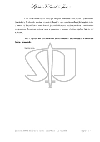 Superior Tribunal de Justiça

              Com essas considerações, tenho que não pode prevalecer a tese de que a probabilidade
da existência de cláusulas abusivas no contrato bancário com garantia em alienação fiduciária tenha
o condão de desqualificar a mora debendi já constituída com a notificação válida e determinar o
sobrestamento do curso da ação de busca e apreensão, esvaziando o instituto legal do Decreto-Lei
n. 911/69.

              Ante o exposto, dou provimento ao recurso especial para conceder a liminar de
busca e apreensão.

              É como voto.




Documento: 842993 - Inteiro Teor do Acórdão - Site certificado - DJe: 15/12/2008   Página 6 de 7
 