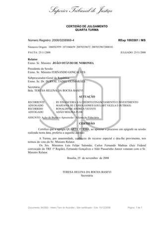 Superior Tribunal de Justiça
                                     CERTIDÃO DE JULGAMENTO
                                          QUARTA TURMA


Número Registro: 2008/0208968-4                                                    REsp 1093501 / MS

Números Origem: 1060563959 1071046659 20070339672 20070339672000101

PAUTA: 25/11/2008                                                                   JULGADO: 25/11/2008

Relator
Exmo. Sr. Ministro JOÃO OTÁVIO DE NORONHA
Presidente da Sessão
Exmo. Sr. Ministro FERNANDO GONÇALVES
Subprocurador-Geral da República
Exmo. Sr. Dr. DURVAL TADEU GUIMARÃES
Secretária
Bela. TERESA HELENA DA ROCHA BASEVI

                                                 AUTUAÇÃO
RECORRENTE              :   BV FINANCEIRA S/A CRÉDITO FINANCIAMENTO E INVESTIMENTO
ADVOGADO                :   MARIANA DE CÁSSIA GOMES GOULART VILELA E OUTRO(S)
RECORRIDO               :   RONALDO DE ANDRÉA VICENTE
ADVOGADO                :   ADÃO MOLINA FLOR

ASSUNTO: Ação de Busca e Apreensão - Alienação Fiduciária

                                                 CERTIDÃO
         Certifico que a egrégia QUARTA TURMA, ao apreciar o processo em epígrafe na sessão
realizada nesta data, proferiu a seguinte decisão:
         A Turma, por unanimidade, conheceu do recurso especial e deu-lhe provimento, nos
termos do voto do Sr. Ministro Relator.
         Os Srs. Ministros Luis Felipe Salomão, Carlos Fernando Mathias (Juiz Federal
convocado do TRF 1ª Região), Fernando Gonçalves e Aldir Passarinho Junior votaram com o Sr.
Ministro Relator.
                                     Brasília, 25 de novembro de 2008



                                 TERESA HELENA DA ROCHA BASEVI
                                            Secretária




Documento: 842993 - Inteiro Teor do Acórdão - Site certificado - DJe: 15/12/2008         Página 7 de 7
 