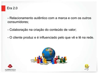 Era 2.0
- Relacionamento autêntico com a marca e com os outros
consumidores;
- Colaboração na criação do conteúdo de valor;
- O cliente produz e é influenciado pelo que vê e lê na rede.
 