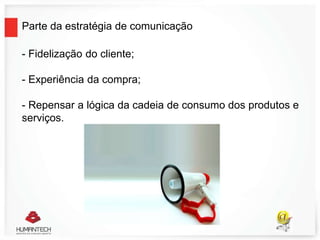 Parte da estratégia de comunicação
- Fidelização do cliente;
- Experiência da compra;
- Repensar a lógica da cadeia de consumo dos produtos e
serviços.
 