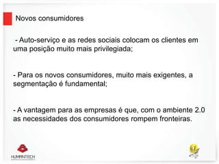 Novos consumidores
- Auto-serviço e as redes sociais colocam os clientes em
uma posição muito mais privilegiada;
- Para os novos consumidores, muito mais exigentes, a
segmentação é fundamental;
- A vantagem para as empresas é que, com o ambiente 2.0
as necessidades dos consumidores rompem fronteiras.
 