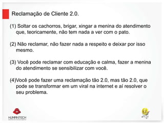 Reclamação de Cliente 2.0.
(1) Soltar os cachorros, brigar, xingar a menina do atendimento
que, teoricamente, não tem nada a ver com o pato.
(2) Não reclamar, não fazer nada a respeito e deixar por isso
mesmo.
(3) Você pode reclamar com educação e calma, fazer a menina
do atendimento se sensibilizar com você.
(4)Você pode fazer uma reclamação tão 2.0, mas tão 2.0, que
pode se transformar em um viral na internet e aí resolver o
seu problema.
 