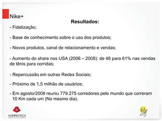 Nike+
Resultados:
- Fidelização;
- Base de conhecimento sobre o uso dos produtos;
- Novos produtos, canal de relacionamento e vendas;
- Aumento do share nos USA (2006 – 2008): de 48 para 61% nas vendas
de tênis para corridas;
- Repercussão em outras Redes Sociais;
- Próximo de 1,5 milhão de usuários;
- Em agosto/2008 reuniu 779.275 corredores pelo mundo que correram
10 Km cada um (No mesmo dia).
 