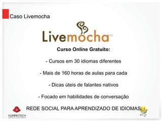 Caso Livemocha
Curso Online Gratuito:
- Cursos em 30 idiomas diferentes
- Mais de 160 horas de aulas para cada
- Dicas úteis de falantes nativos
- Focado em habilidades de conversação
REDE SOCIAL PARA APRENDIZADO DE IDIOMAS
 
