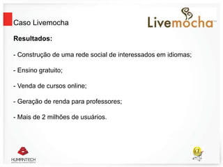 Caso Livemocha
Resultados:
- Construção de uma rede social de interessados em idiomas;
- Ensino gratuito;
- Venda de cursos online;
- Geração de renda para professores;
- Mais de 2 milhões de usuários.
 