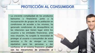 • La creciente complejidad de los productos
bancarios y financieros junto a la
incorporación de grupos de la población en
condiciones de acceder a los mismos, ha
generado condiciones de desequilibrio en
las relaciones que tienen lugar entre los
usuarios y las entidades financieras. ante
esta situación, ha surgido la necesidad de
proteger al usuario o consumidor de estos
servicios a fin de otorgar un trato
equitativo para las personas y dar
confianza en el sistema financiero. ¿Cuáles
son los mecanismos de protección al
 