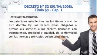 • ARTÍCULO 192. PRINCIPIOS.
Los principios establecidos en los títulos v y vi de
este decreto ley, los bancos están obligados a
prestar sus servicios a los clientes bancarios con
transparencia, probidad y equidad, de conformidad
con las normas y principios del presente título.
 
