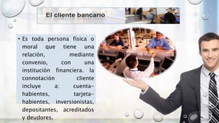 • Es toda persona física o
moral que tiene una
relación, mediante
convenio, con una
institución financiera. la
connotación cliente
incluye a: cuenta-
habientes, tarjeta-
habientes, inversionistas,
depositantes, acreditados
y deudores.
 