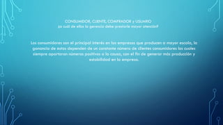 Los consumidores son el principal interés en las empresas que producen a mayor escala, la
ganancia de estas dependen de un constante número de clientes consumidores los cuales
siempre aportaran números positivos a la causa, con el fin de generar más producción y
estabilidad en la empresa.
CONSUMIDOR, CLIENTE, COMPRADOR y USUARIO
¿a cuál de ellos la gerencia debe prestarle mayor atención?
 