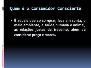 Quem é o Consumidor Consciente
 É aquele que ao comprar, leva em conta, o
meio ambiente, a saúde humana e animal,
as relações justas de trabalho, além de
considerar preço e marca.
 