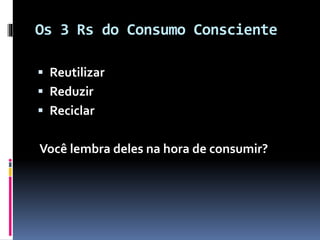 Os 3 Rs do Consumo Consciente
 Reutilizar
 Reduzir
 Reciclar
Você lembra deles na hora de consumir?
 