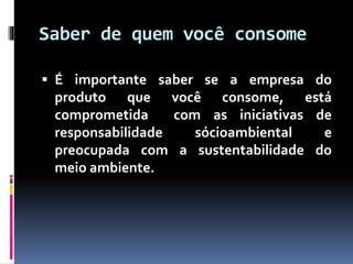 Saber de quem você consome
 É importante saber se a empresa do
produto que você consome, está
comprometida com as iniciativas de
responsabilidade sócioambiental e
preocupada com a sustentabilidade do
meio ambiente.
 