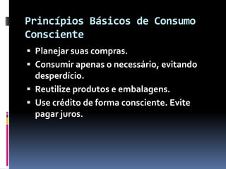 Princípios Básicos de Consumo
Consciente
 Planejar suas compras.
 Consumir apenas o necessário, evitando
desperdício.
 Reutilize produtos e embalagens.
 Use crédito de forma consciente. Evite
pagar juros.
 