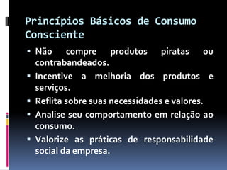 Princípios Básicos de Consumo
Consciente
 Não compre produtos piratas ou
contrabandeados.
 Incentive a melhoria dos produtos e
serviços.
 Reflita sobre suas necessidades e valores.
 Analise seu comportamento em relação ao
consumo.
 Valorize as práticas de responsabilidade
social da empresa.
 