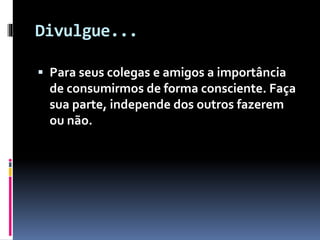 Divulgue...
 Para seus colegas e amigos a importância
de consumirmos de forma consciente. Faça
sua parte, independe dos outros fazerem
ou não.
 