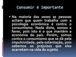Consumir é importante
 Na maioria das vezes as pessoas
acham que quem trabalha com a
psicologia econômica é contra o
consumismo. Nada disto, somos a
favor, pois isto é o que mantém a
economia do país. Porém, somos
contra o consumismo que se dá pela
impulsividade, pela ostentação, pois
sabemos os prejuízos que eles
acarretam na vida do sujeito.
 