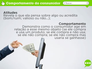 Comportamento do consumidor         Buscar...




Atitudes
Revela o que ela pensa sobre algo ou acredita
(bom/ruim; valioso ou não...);
                                  Comportamento
           Demonstra como o consumidor age em
      relação a esse mesmo objeto (se ele compra
       e usa um produto; se ele compra e não usa;
        se ele não compra; se ele não compra mas
                               usaria se ganhasse)
 