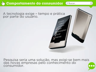 Comportamento do consumidor           Buscar...




A tecnologia exige – tempo e prática
por parte do usuário.




Pesquisa seria uma solução, mas exigi-se bem mais
das novas empresas pelo conhecimento do
consumidor.
 