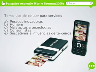 Pesquisa exemplo Mort e Drenna(2005)     Buscar...




Tema: uso de celular para serviços
a)   Pessoas inovadoras
b)   Homens
c)   Mais aptos a tecnologias
d)   Consumistas
e)   Suscetíveis a influências de terceiros
 