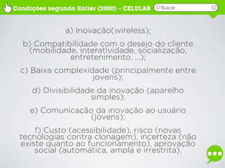 Condições segundo Kotler (2000) – CELULAR   Buscar...




               a) Inovação(wireless);
  b) Compatibilidade com o desejo do cliente
   (mobilidade, interatividade, socialização,
             entretenimento, ...);
  c) Baixa complexidade (principalmente entre
                    jovens);
     d) Divisibilidade da inovação (aparelho
                     simples);
     e) Comunicação da inovação ao usuário
                   (jovens);
     f) Custo (acessibilidade), risco (novas
 tecnologias contra clonagem), incerteza (não
 existe quanto ao funcionamento), aprovação
     social (automática, ampla e irrestrita).
 