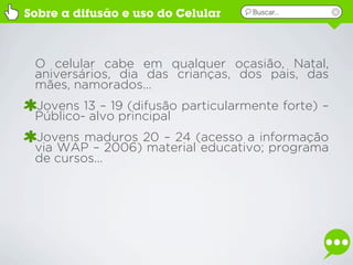 Sobre a difusão e uso do Celular    Buscar...




 O celular cabe em qualquer ocasião, Natal,
 aniversários, dia das crianças, dos pais, das
 mães, namorados...
 Jovens 13 – 19 (difusão particularmente forte) –
 Público- alvo principal
 Jovens maduros 20 – 24 (acesso a informação
 via WAP – 2006) material educativo; programa
 de cursos...
 